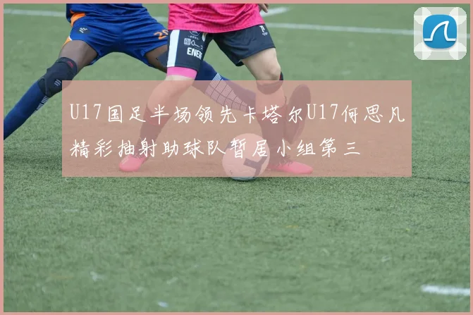 U17国足半场领先卡塔尔U17何思凡精彩抽射助球队暂居小组第三
