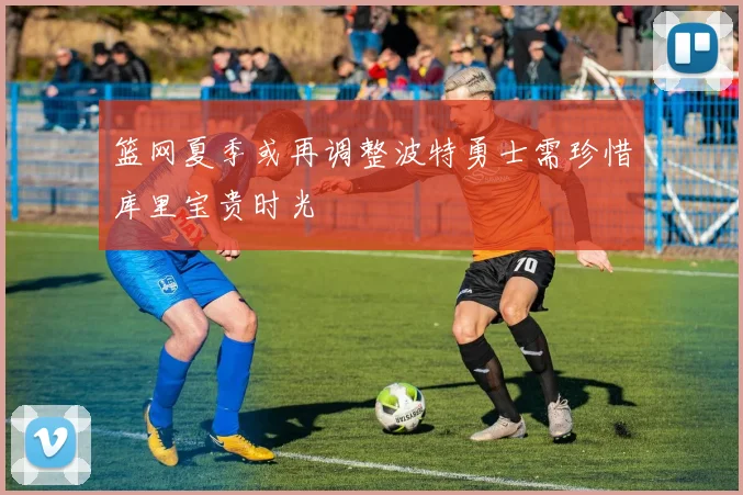 篮网夏季或再调整波特勇士需珍惜库里宝贵时光