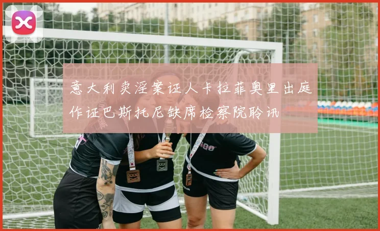 意大利卖淫案证人卡拉菲奥里出庭作证巴斯托尼缺席检察院聆讯
