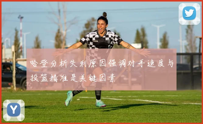哈登分析失利原因强调对手速度与投篮精准是关键因素