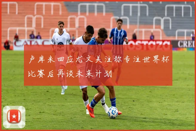 卢库米回应尤文关注称专注世界杯比赛后再谈未来计划