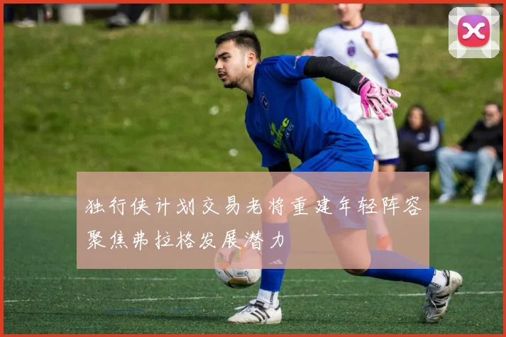 独行侠计划交易老将重建年轻阵容聚焦弗拉格发展潜力