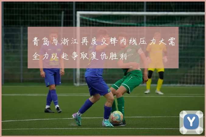 青岛与浙江再度交锋内线压力大需全力以赴争取复仇胜利
