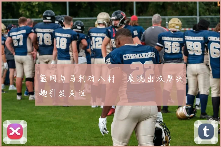 篮网与马刺对八村塁表现出浓厚兴趣引发关注