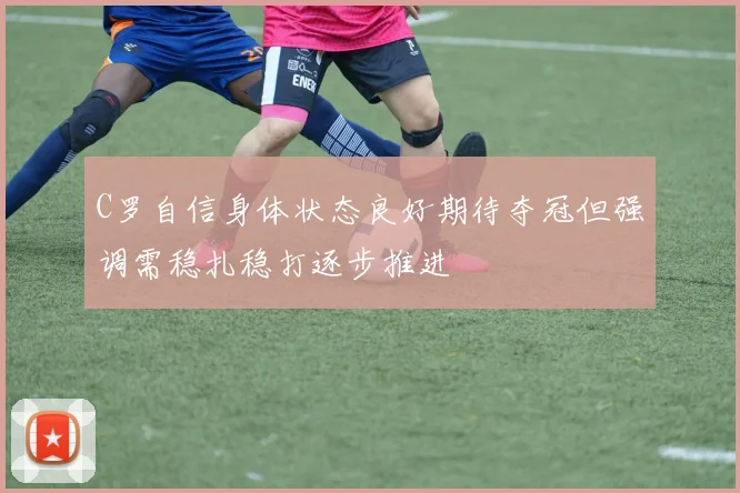 C罗自信身体状态良好期待夺冠但强调需稳扎稳打逐步推进