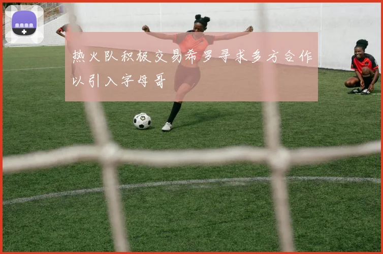 热火队积极交易希罗寻求多方合作以引入字母哥