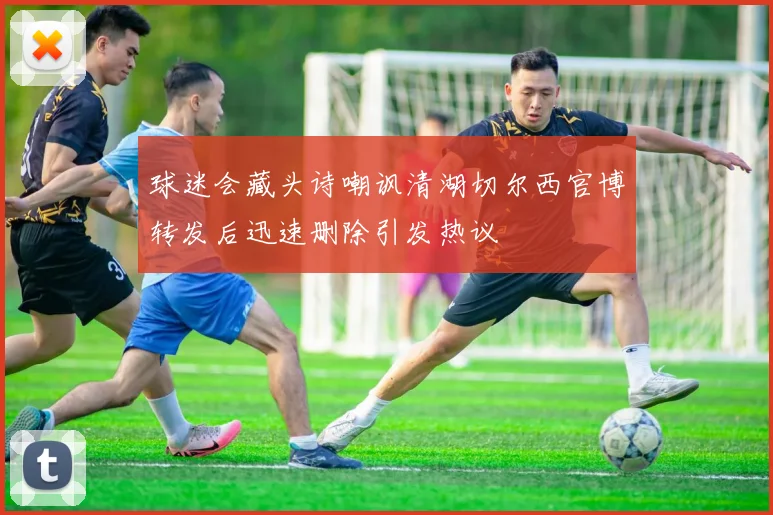 球迷会藏头诗嘲讽清湖切尔西官博转发后迅速删除引发热议
