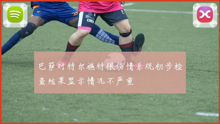 巴萨对特尔施特根伤情乐观初步检查结果显示情况不严重