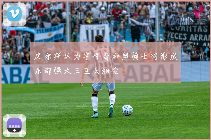 皮尔斯认为字母哥加盟骑士将形成东部强大三巨头组合