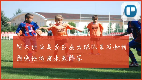 阿夫迪亚是否应成为球队基石如何围绕他构建未来阵容