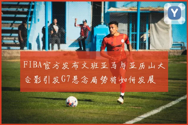 FIBA官方发布文班亚马与亚历山大合影引发G7悬念局势将如何发展