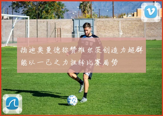 扬迪奥曼德称赞维尔茨创造力超群能以一己之力扭转比赛局势