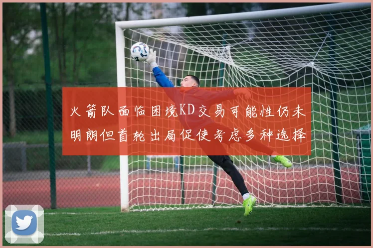 火箭队面临困境KD交易可能性仍未明朗但首轮出局促使考虑多种选择
