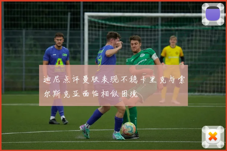 迪尼点评曼联表现不稳卡里克与索尔斯克亚面临相似困境