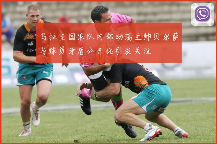乌拉圭国家队内部动荡主帅贝尔萨与球员矛盾公开化引发关注