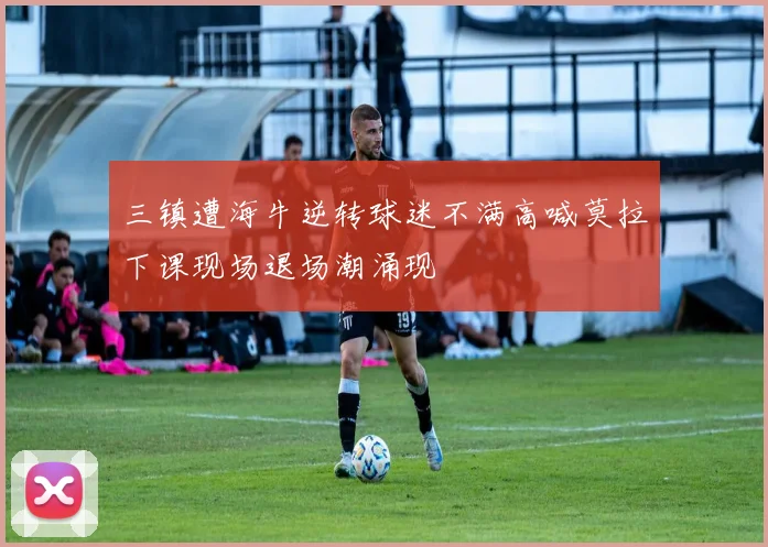 三镇遭海牛逆转球迷不满高喊莫拉下课现场退场潮涌现