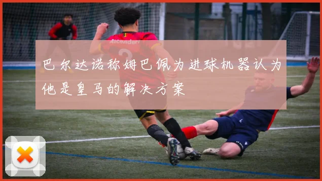 巴尔达诺称姆巴佩为进球机器认为他是皇马的解决方案
