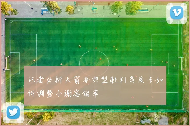 记者分析火箭非典型胜利乌度卡如何调整小谢容错率