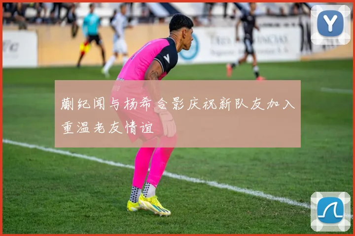 蒯纪闻与杨希合影庆祝新队友加入重温老友情谊