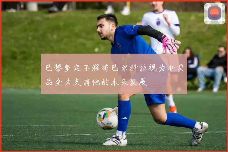 巴黎坚定不移将巴尔科拉视为非卖品全力支持他的未来发展