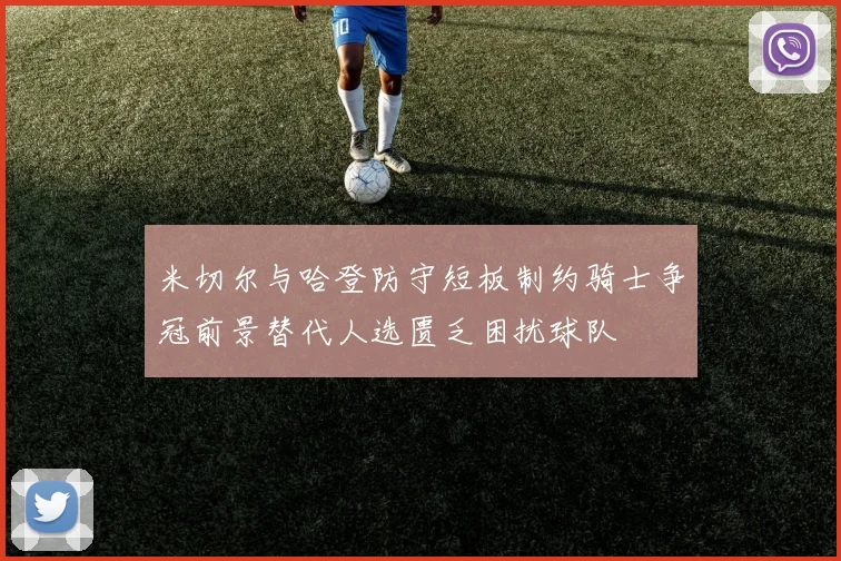 米切尔与哈登防守短板制约骑士争冠前景替代人选匮乏困扰球队
