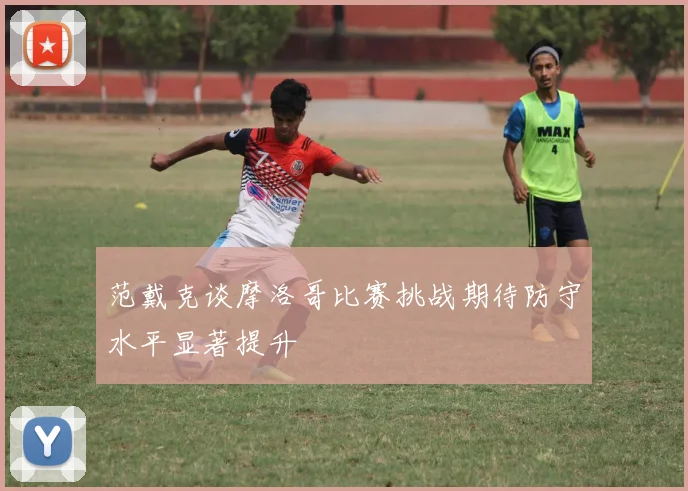 范戴克谈摩洛哥比赛挑战期待防守水平显著提升
