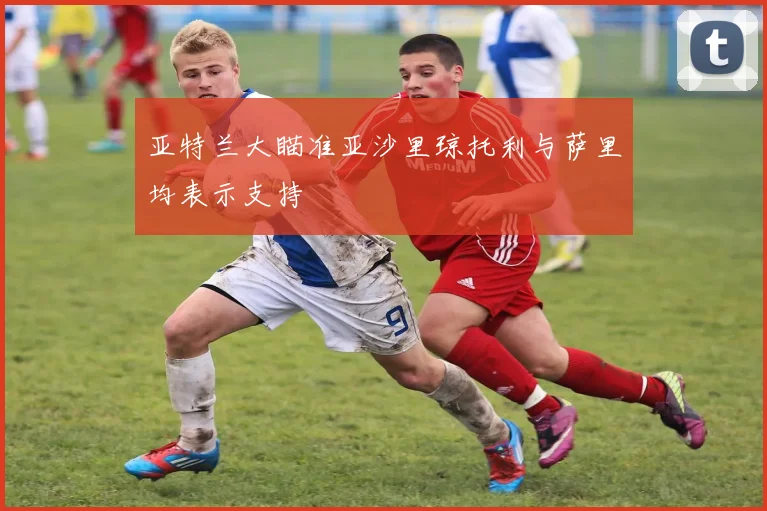 亚特兰大瞄准亚沙里琼托利与萨里均表示支持