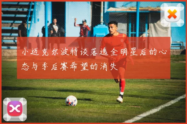 小迈克尔波特谈落选全明星后的心态与季后赛希望的消失