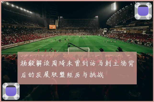 杨毅解读周琦未曾到访马刺主场背后的发展联盟经历与挑战