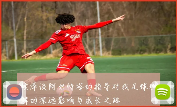 埃泽谈阿尔特塔的指导对我足球理解的深远影响与成长之路